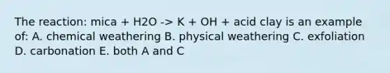 The reaction: mica + H2O -> K + OH + acid clay is an example of: A. chemical weathering B. physical weathering C. exfoliation D. carbonation E. both A and C