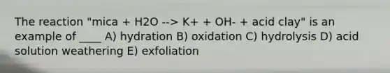 The reaction "mica + H2O --> K+ + OH- + acid clay" is an example of ____ A) hydration B) oxidation C) hydrolysis D) acid solution weathering E) exfoliation