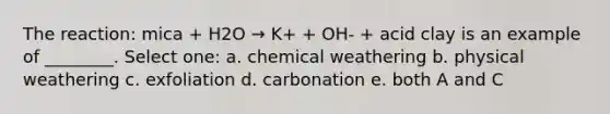 The reaction: mica + H2O → K+ + OH- + acid clay is an example of ________. Select one: a. chemical weathering b. physical weathering c. exfoliation d. carbonation e. both A and C