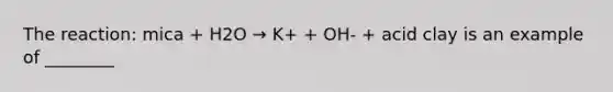 The reaction: mica + H2O → K+ + OH- + acid clay is an example of ________