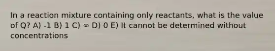 In a reaction mixture containing only reactants, what is the value of Q? A) -1 B) 1 C) ∞ D) 0 E) It cannot be determined without concentrations