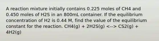 A reaction mixture initially contains 0.225 moles of CH4 and 0.450 moles of H2S in an 800mL container. If the equilibrium concentration of H2 is 0.44 M, find the value of the equilibrium constant for the reaction. CH4(g) + 2H2S(g) CS2(g) + 4H2(g)