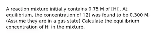 A reaction mixture initially contains 0.75 M of [HI]. At equilibrium, the concentration of [I2] was found to be 0.300 M. (Assume they are in a gas state) Calculate the equilibrium concentration of HI in the mixture.