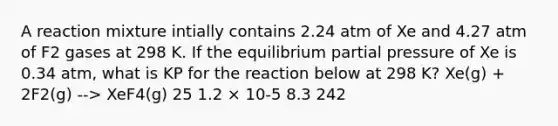 A reaction mixture intially contains 2.24 atm of Xe and 4.27 atm of F2 gases at 298 K. If the equilibrium partial pressure of Xe is 0.34 atm, what is KP for the reaction below at 298 K? Xe(g) + 2F2(g) --> XeF4(g) 25 1.2 × 10-5 8.3 242