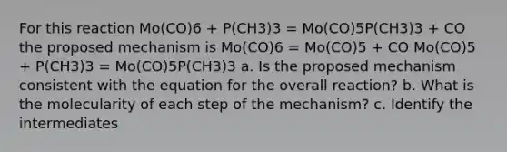 For this reaction Mo(CO)6 + P(CH3)3 = Mo(CO)5P(CH3)3 + CO the proposed mechanism is Mo(CO)6 = Mo(CO)5 + CO Mo(CO)5 + P(CH3)3 = Mo(CO)5P(CH3)3 a. Is the proposed mechanism consistent with the equation for the overall reaction? b. What is the molecularity of each step of the mechanism? c. Identify the intermediates