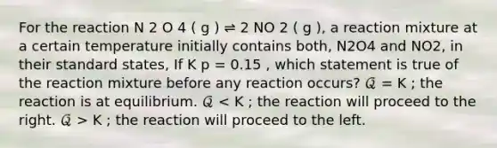 For the reaction N 2 O 4 ( g ) ⇌ 2 NO 2 ( g ), a reaction mixture at a certain temperature initially contains both, N2O4 and NO2, in their standard states, If K p = 0.15 , which statement is true of the reaction mixture before any reaction occurs? 𝒬 = K ; the reaction is at equilibrium. 𝒬 K ; the reaction will proceed to the left.