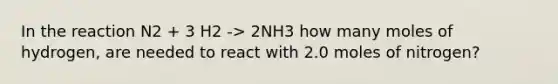 In the reaction N2 + 3 H2 -> 2NH3 how many moles of hydrogen, are needed to react with 2.0 moles of nitrogen?