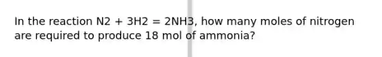 In the reaction N2 + 3H2 = 2NH3, how many moles of nitrogen are required to produce 18 mol of ammonia?