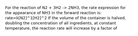 For the reaction of N2 + 3H2 -> 2NH3, the rate expression for the appearance of NH3 in the forward reaction is: rate=k[N2]^1[H2]^2 If the volume of the container is halved, doubling the concentration of all ingredients, at constant temperature, the reaction rate will increase by a factor of