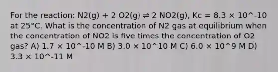 For the reaction: N2(g) + 2 O2(g) ⇌ 2 NO2(g), Kc = 8.3 × 10^-10 at 25°C. What is the concentration of N2 gas at equilibrium when the concentration of NO2 is five times the concentration of O2 gas? A) 1.7 × 10^-10 M B) 3.0 × 10^10 M C) 6.0 × 10^9 M D) 3.3 × 10^-11 M