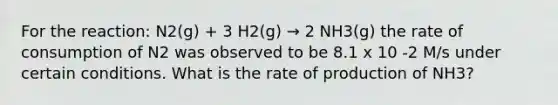 For the reaction: N2(g) + 3 H2(g) → 2 NH3(g) the rate of consumption of N2 was observed to be 8.1 x 10 -2 M/s under certain conditions. What is the rate of production of NH3?