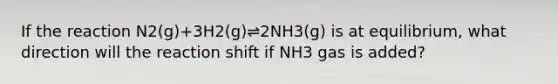 If the reaction N2(g)+3H2(g)⇌2NH3(g) is at equilibrium, what direction will the reaction shift if NH3 gas is added?