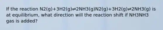 If the reaction N2(g)+3H2(g)⇌2NH3(g)N2(g)+3H2(g)⇌2NH3(g) is at equilibrium, what direction will the reaction shift if NH3NH3 gas is added?