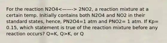 For the reaction N2O4 2NO2, a reaction mixture at a certain temp. Initially contains both N2O4 and NO2 in their standard states, hence, PN2O4=1 atm and PNO2= 1 atm. If Kp= 0.15, which statement is true of the reaction mixture before any reaction occurs? Q=K, Q>K, or Q<K