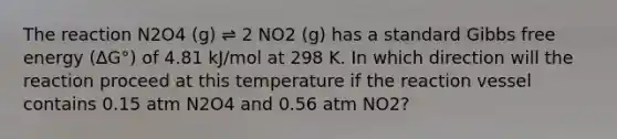 The reaction N2O4 (g) ⇌ 2 NO2 (g) has a standard Gibbs free energy (∆G°) of 4.81 kJ/mol at 298 K. In which direction will the reaction proceed at this temperature if the reaction vessel contains 0.15 atm N2O4 and 0.56 atm NO2?