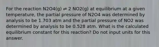 For the reaction N2O4(g) ⇌ 2 NO2(g) at equilibrium at a given temperature, the partial pressure of N2O4 was determined by analysis to be 1.703 atm and the partial pressure of NO2 was determined by analysis to be 0.528 atm. What is the calculated equilibrium constant for this reaction? Do not input units for this answer.