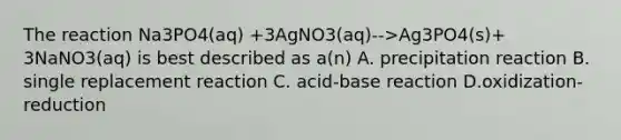 The reaction Na3PO4(aq) +3AgNO3(aq)-->Ag3PO4(s)+ 3NaNO3(aq) is best described as a(n) A. precipitation reaction B. single replacement reaction C. acid-base reaction D.oxidization-reduction