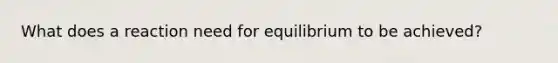 What does a reaction need for equilibrium to be achieved?