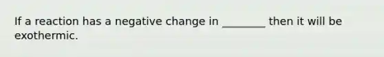 If a reaction has a negative change in ________ then it will be exothermic.