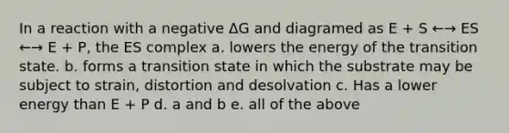 In a reaction with a negative ΔG and diagramed as E + S ←→ ES ←→ E + P, the ES complex a. lowers the energy of the transition state. b. forms a transition state in which the substrate may be subject to strain, distortion and desolvation c. Has a lower energy than E + P d. a and b e. all of the above