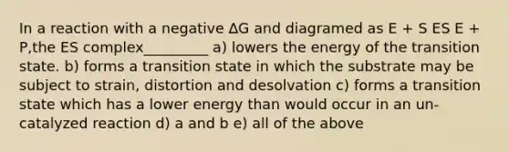 In a reaction with a negative ∆G and diagramed as E + S ES E + P,the ES complex_________ a) lowers the energy of the transition state. b) forms a transition state in which the substrate may be subject to strain, distortion and desolvation c) forms a transition state which has a lower energy than would occur in an un-catalyzed reaction d) a and b e) all of the above