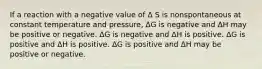 If a reaction with a negative value of Δ S is nonspontaneous at constant temperature and pressure, ΔG is negative and ΔH may be positive or negative. ΔG is negative and ΔH is positive. ΔG is positive and ΔH is positive. ΔG is positive and ΔH may be positive or negative.