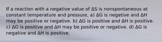 If a reaction with a negative value of ΔS is nonspontaneous at constant temperature and pressure, a) ΔG is negative and ΔH may be positive or negative. b) ΔG is positive and ΔH is positive. c) ΔG is positive and ΔH may be positive or negative. d) ΔG is negative and ΔH is positive.