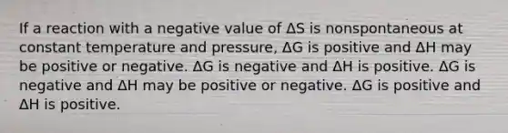 If a reaction with a negative value of ΔS is nonspontaneous at constant temperature and pressure, ΔG is positive and ΔH may be positive or negative. ΔG is negative and ΔH is positive. ΔG is negative and ΔH may be positive or negative. ΔG is positive and ΔH is positive.