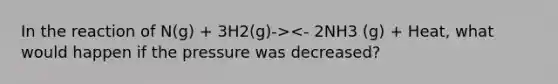 In the reaction of N(g) + 3H2(g)-><- 2NH3 (g) + Heat, what would happen if the pressure was decreased?