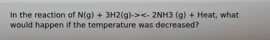 In the reaction of N(g) + 3H2(g)-><- 2NH3 (g) + Heat, what would happen if the temperature was decreased?