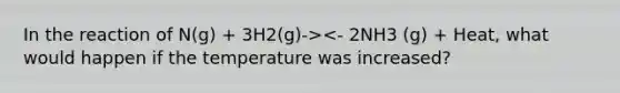 In the reaction of N(g) + 3H2(g)-><- 2NH3 (g) + Heat, what would happen if the temperature was increased?