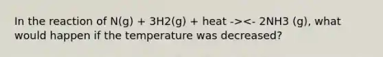 In the reaction of N(g) + 3H2(g) + heat -><- 2NH3 (g), what would happen if the temperature was decreased?