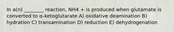 In a(n) ________ reaction, NH4 + is produced when glutamate is converted to α-ketoglutarate A) oxidative deamination B) hydration C) transamination D) reduction E) dehydrogenation