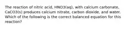 The reaction of nitric acid, HNO3(aq), with calcium carbonate, CaCO3(s) produces calcium nitrate, carbon dioxide, and water. Which of the following is the correct balanced equation for this reaction?