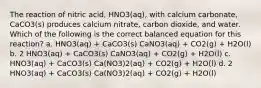 The reaction of nitric acid, HNO3(aq), with calcium carbonate, CaCO3(s) produces calcium nitrate, carbon dioxide, and water. Which of the following is the correct balanced equation for this reaction? a. HNO3(aq) + CaCO3(s) CaNO3(aq) + CO2(g) + H2O(l) b. 2 HNO3(aq) + CaCO3(s) CaNO3(aq) + CO2(g) + H2O(l) c. HNO3(aq) + CaCO3(s) Ca(NO3)2(aq) + CO2(g) + H2O(l) d. 2 HNO3(aq) + CaCO3(s) Ca(NO3)2(aq) + CO2(g) + H2O(l)