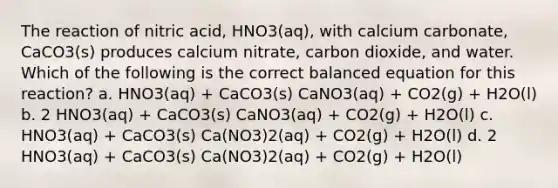 The reaction of nitric acid, HNO3(aq), with calcium carbonate, CaCO3(s) produces calcium nitrate, carbon dioxide, and water. Which of the following is the correct balanced equation for this reaction? a. HNO3(aq) + CaCO3(s) CaNO3(aq) + CO2(g) + H2O(l) b. 2 HNO3(aq) + CaCO3(s) CaNO3(aq) + CO2(g) + H2O(l) c. HNO3(aq) + CaCO3(s) Ca(NO3)2(aq) + CO2(g) + H2O(l) d. 2 HNO3(aq) + CaCO3(s) Ca(NO3)2(aq) + CO2(g) + H2O(l)