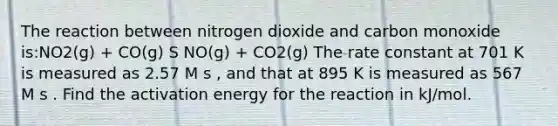 The reaction between nitrogen dioxide and carbon monoxide is:NO2(g) + CO(g) S NO(g) + CO2(g) The rate constant at 701 K is measured as 2.57 M s , and that at 895 K is measured as 567 M s . Find the activation energy for the reaction in kJ/mol.