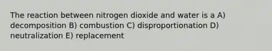 The reaction between nitrogen dioxide and water is a A) decomposition B) combustion C) disproportionation D) neutralization E) replacement