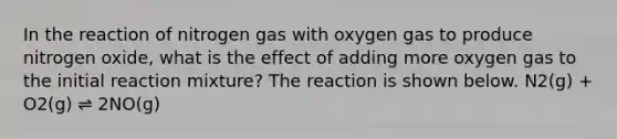 In the reaction of nitrogen gas with oxygen gas to produce nitrogen oxide, what is the effect of adding more oxygen gas to the initial reaction mixture? The reaction is shown below. N2(g) + O2(g) ⇌ 2NO(g)