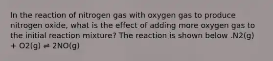 In the reaction of nitrogen gas with oxygen gas to produce nitrogen oxide, what is the effect of adding more oxygen gas to the initial reaction mixture? The reaction is shown below .N2(g) + O2(g) ⇌ 2NO(g)