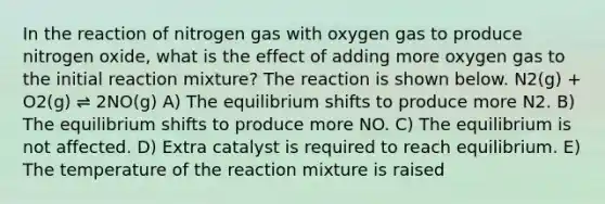 In the reaction of nitrogen gas with oxygen gas to produce nitrogen oxide, what is the effect of adding more oxygen gas to the initial reaction mixture? The reaction is shown below. N2(g) + O2(g) ⇌ 2NO(g) A) The equilibrium shifts to produce more N2. B) The equilibrium shifts to produce more NO. C) The equilibrium is not affected. D) Extra catalyst is required to reach equilibrium. E) The temperature of the reaction mixture is raised