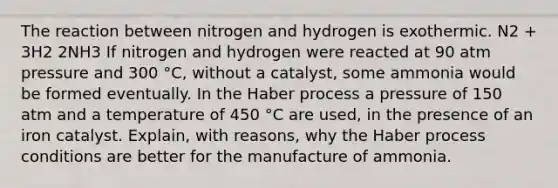 The reaction between nitrogen and hydrogen is exothermic. N2 + 3H2 2NH3 If nitrogen and hydrogen were reacted at 90 atm pressure and 300 °C, without a catalyst, some ammonia would be formed eventually. In the Haber process a pressure of 150 atm and a temperature of 450 °C are used, in the presence of an iron catalyst. Explain, with reasons, why the Haber process conditions are better for the manufacture of ammonia.