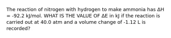 The reaction of nitrogen with hydrogen to make ammonia has ΔH = -92.2 kJ/mol. WHAT IS THE VALUE OF ΔE in kJ if the reaction is carried out at 40.0 atm and a volume change of -1.12 L is recorded?