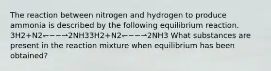 The reaction between nitrogen and hydrogen to produce ammonia is described by the following equilibrium reaction. 3H2+N2↽−−⇀2NH33⁢H2+N2⁢↽−−⇀⁢2⁢NH3 What substances are present in the reaction mixture when equilibrium has been obtained?