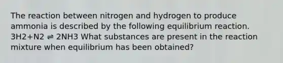 The reaction between nitrogen and hydrogen to produce ammonia is described by the following equilibrium reaction. 3H2+N2 ⇌ 2NH3 What substances are present in the reaction mixture when equilibrium has been obtained?