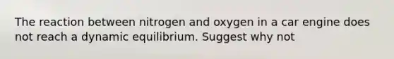 The reaction between nitrogen and oxygen in a car engine does not reach a dynamic equilibrium. Suggest why not