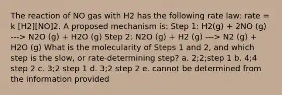 The reaction of NO gas with H2 has the following rate law: rate = k [H2][NO]2. A proposed mechanism is: Step 1: H2(g) + 2NO (g) ---> N2O (g) + H2O (g) Step 2: N2O (g) + H2 (g) ---> N2 (g) + H2O (g) What is the molecularity of Steps 1 and 2, and which step is the slow, or rate-determining step? a. 2;2;step 1 b. 4;4 step 2 c. 3;2 step 1 d. 3;2 step 2 e. cannot be determined from the information provided