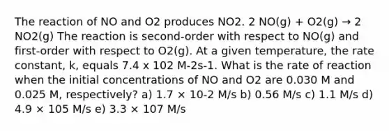 The reaction of NO and O2 produces NO2. 2 NO(g) + O2(g) → 2 NO2(g) The reaction is second-order with respect to NO(g) and first-order with respect to O2(g). At a given temperature, the rate constant, k, equals 7.4 x 102 M-2s-1. What is the rate of reaction when the initial concentrations of NO and O2 are 0.030 M and 0.025 M, respectively? a) 1.7 × 10-2 M/s b) 0.56 M/s c) 1.1 M/s d) 4.9 × 105 M/s e) 3.3 × 107 M/s