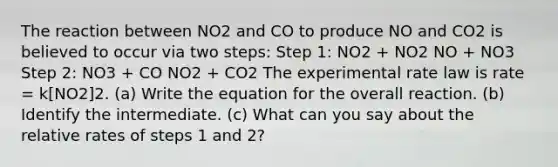 The reaction between NO2 and CO to produce NO and CO2 is believed to occur via two steps: Step 1: NO2 + NO2 NO + NO3 Step 2: NO3 + CO NO2 + CO2 The experimental rate law is rate = k[NO2]2. (a) Write the equation for the overall reaction. (b) Identify the intermediate. (c) What can you say about the relative rates of steps 1 and 2?