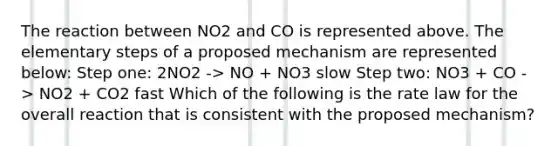 The reaction between NO2 and CO is represented above. The elementary steps of a proposed mechanism are represented below: Step one: 2NO2 -> NO + NO3 slow Step two: NO3 + CO -> NO2 + CO2 fast Which of the following is the rate law for the overall reaction that is consistent with the proposed mechanism?